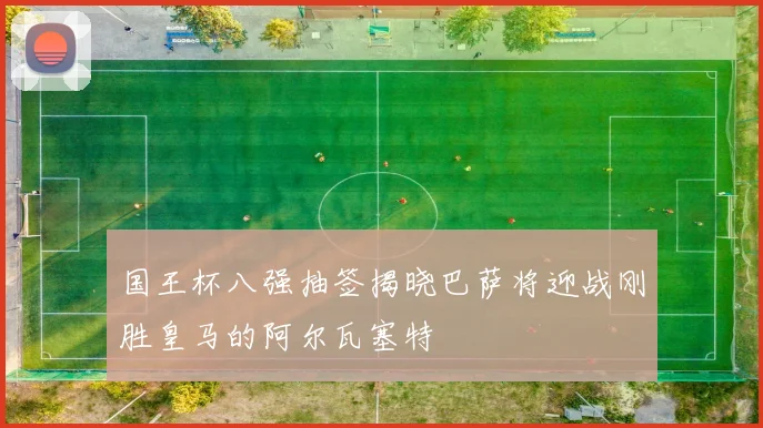 国王杯八强抽签揭晓巴萨将迎战刚胜皇马的阿尔瓦塞特