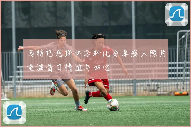 马特巴恩斯怀念科比分享感人照片重温昔日情谊与回忆