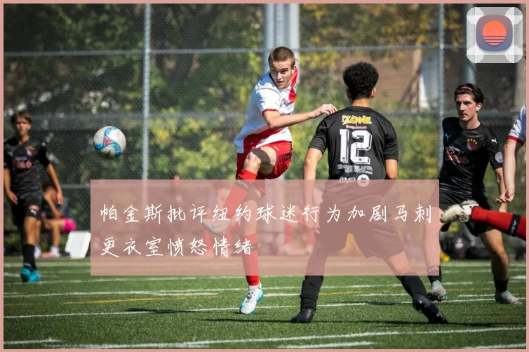 帕金斯批评纽约球迷行为加剧马刺更衣室愤怒情绪