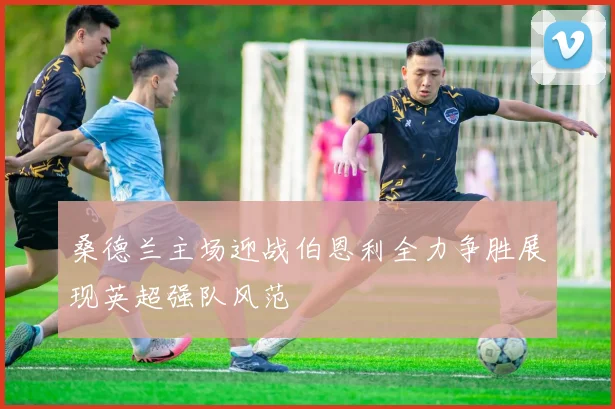 桑德兰主场迎战伯恩利全力争胜展现英超强队风范