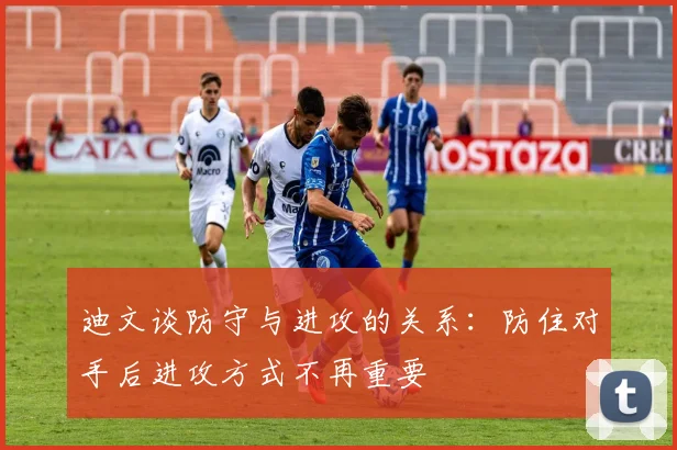 迪文谈防守与进攻的关系：防住对手后进攻方式不再重要
