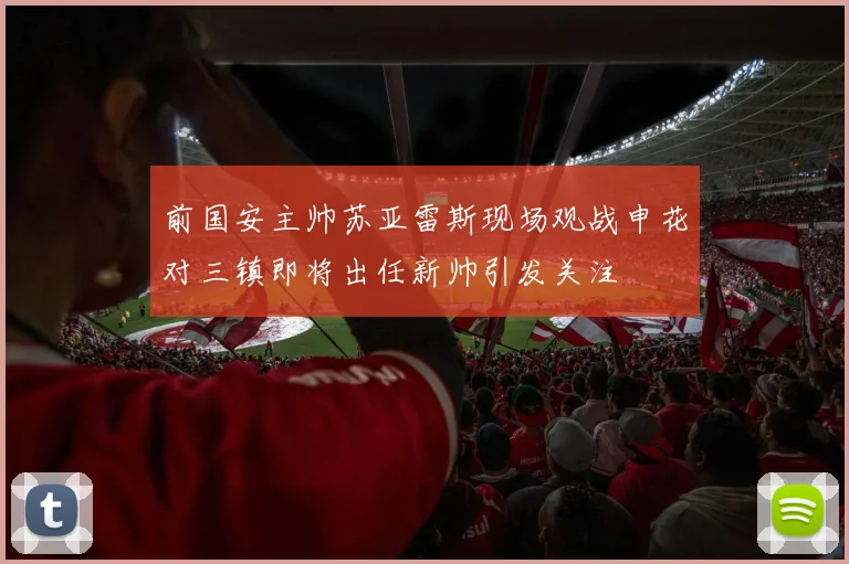前国安主帅苏亚雷斯现场观战申花对三镇即将出任新帅引发关注