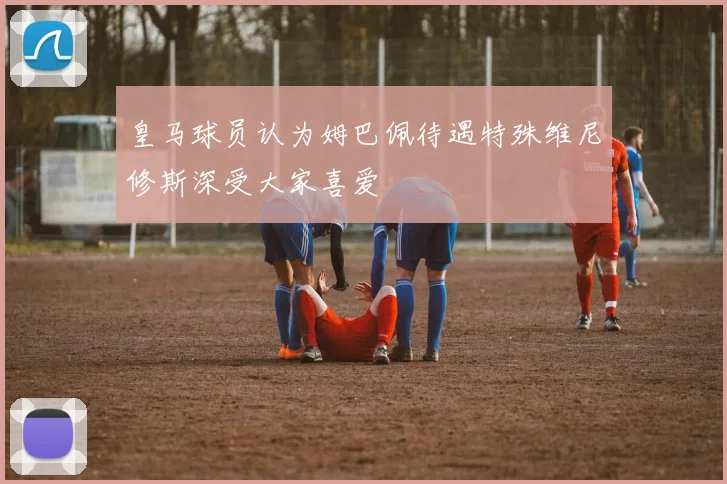皇马球员认为姆巴佩待遇特殊维尼修斯深受大家喜爱