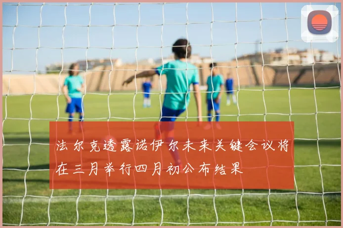 法尔克透露诺伊尔未来关键会议将在三月举行四月初公布结果
