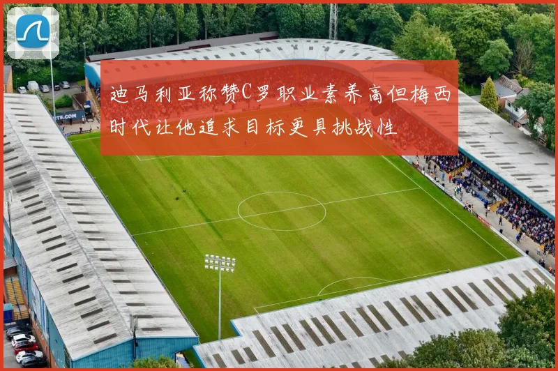 迪马利亚称赞C罗职业素养高但梅西时代让他追求目标更具挑战性