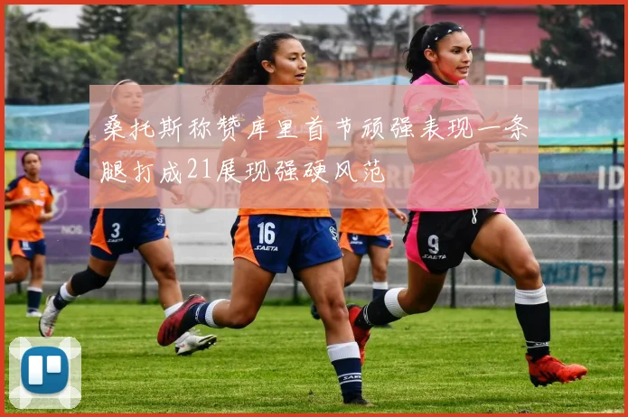 桑托斯称赞库里首节顽强表现一条腿打成21展现强硬风范