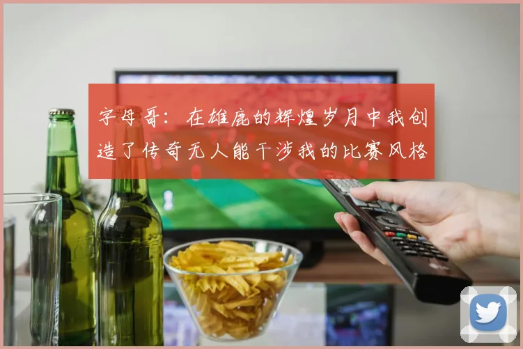 字母哥：在雄鹿的辉煌岁月中我创造了传奇无人能干涉我的比赛风格