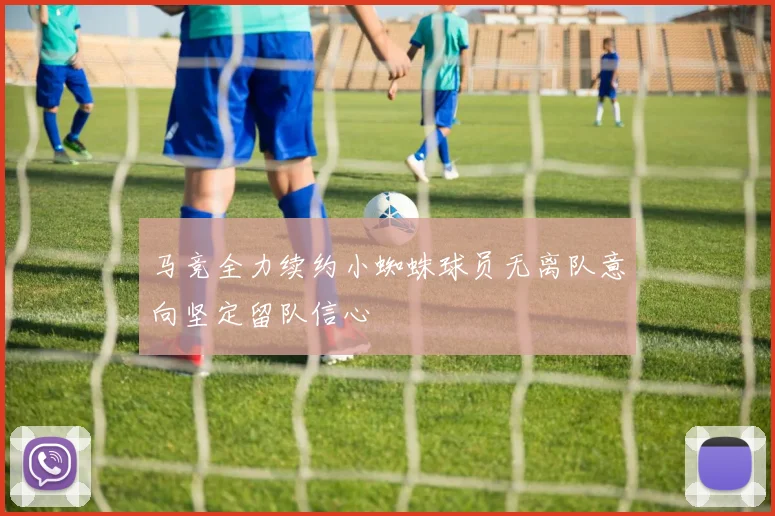马竞全力续约小蜘蛛球员无离队意向坚定留队信心