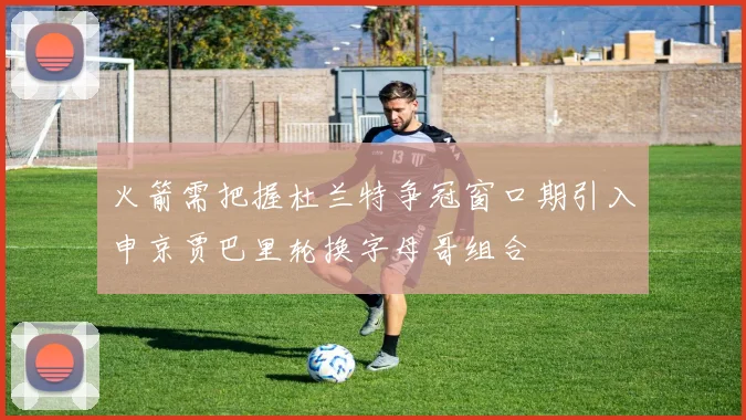 火箭需把握杜兰特争冠窗口期引入申京贾巴里轮换字母哥组合