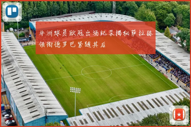 非洲球员欧冠出场纪录揭秘萨拉赫领衔德罗巴紧随其后