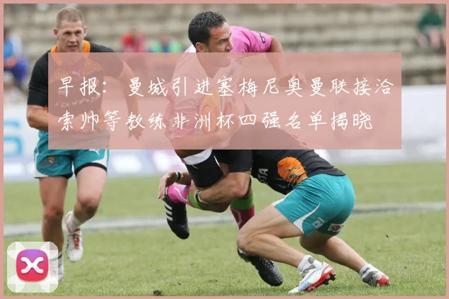 早报：曼城引进塞梅尼奥曼联接洽索帅等教练非洲杯四强名单揭晓