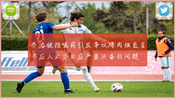 乔治被指嗑药引发争议烤肉姐直言不应人云亦云应严查兴奋剂问题