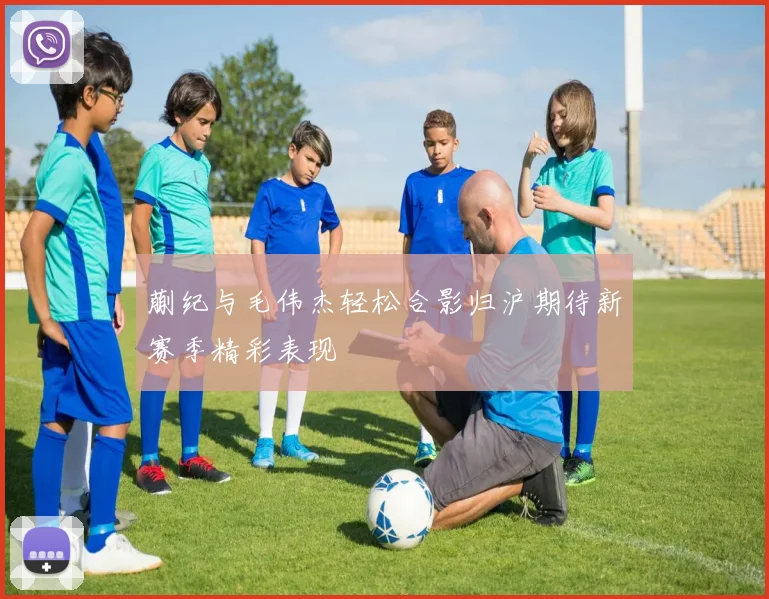 蒯纪与毛伟杰轻松合影归沪期待新赛季精彩表现