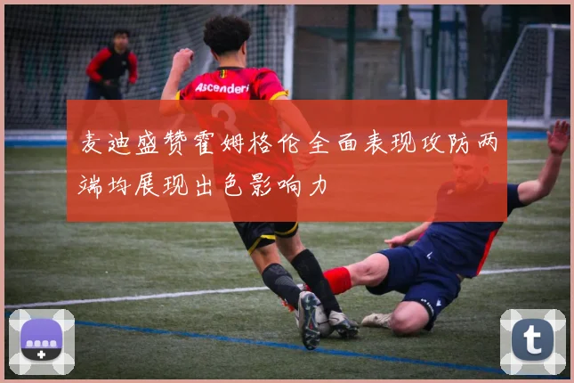 麦迪盛赞霍姆格伦全面表现攻防两端均展现出色影响力