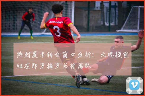 热刺夏季转会窗口分析：大规模重组在即罗梅罗或将离队
