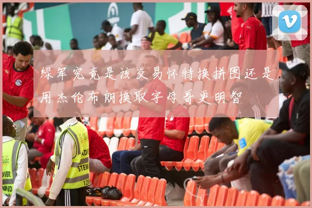 绿军究竟是该交易怀特换拼图还是用杰伦布朗换取字母哥更明智