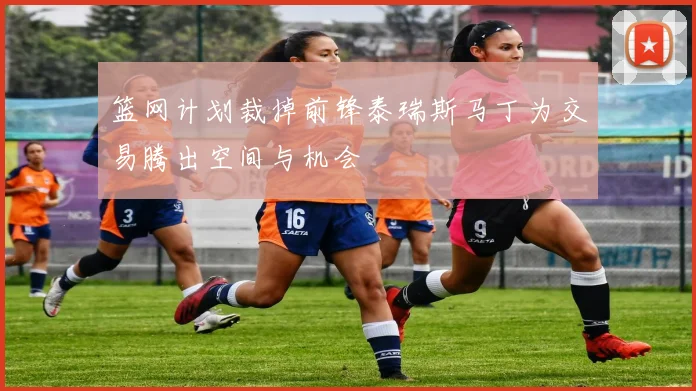 篮网计划裁掉前锋泰瑞斯马丁为交易腾出空间与机会